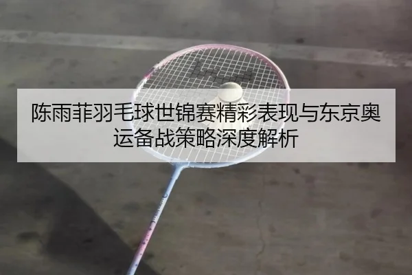 陈雨菲羽毛球世锦赛精彩表现与东京奥运备战策略深度解析